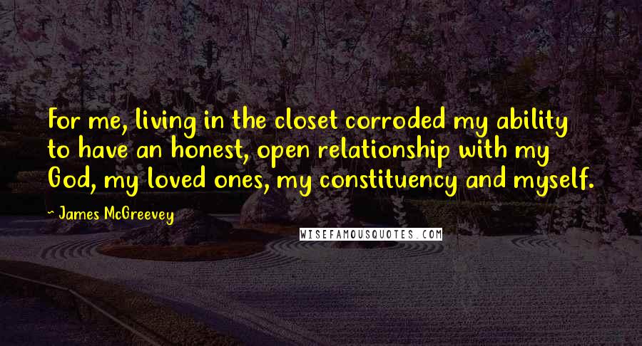 James McGreevey Quotes: For me, living in the closet corroded my ability to have an honest, open relationship with my God, my loved ones, my constituency and myself.