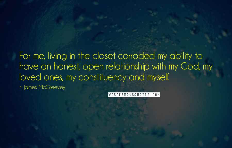 James McGreevey Quotes: For me, living in the closet corroded my ability to have an honest, open relationship with my God, my loved ones, my constituency and myself.