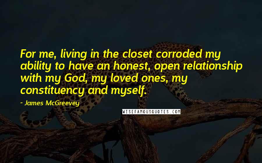 James McGreevey Quotes: For me, living in the closet corroded my ability to have an honest, open relationship with my God, my loved ones, my constituency and myself.