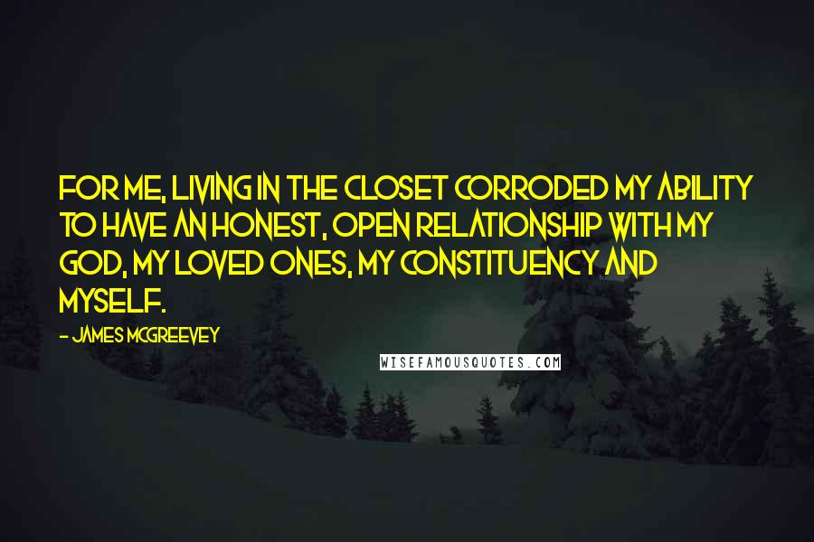 James McGreevey Quotes: For me, living in the closet corroded my ability to have an honest, open relationship with my God, my loved ones, my constituency and myself.