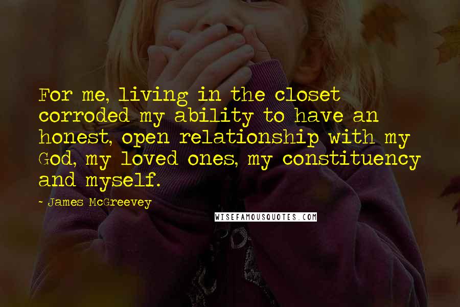 James McGreevey Quotes: For me, living in the closet corroded my ability to have an honest, open relationship with my God, my loved ones, my constituency and myself.