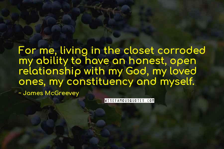 James McGreevey Quotes: For me, living in the closet corroded my ability to have an honest, open relationship with my God, my loved ones, my constituency and myself.