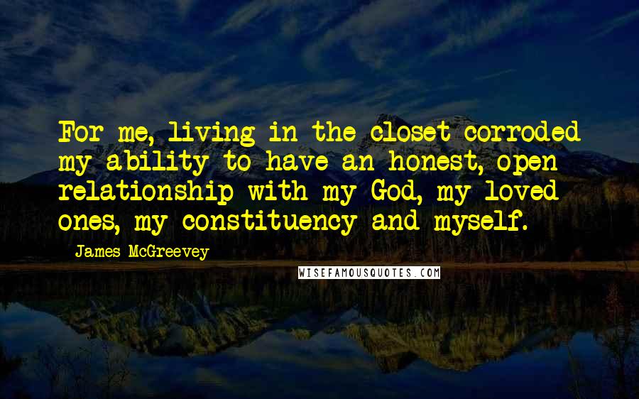 James McGreevey Quotes: For me, living in the closet corroded my ability to have an honest, open relationship with my God, my loved ones, my constituency and myself.