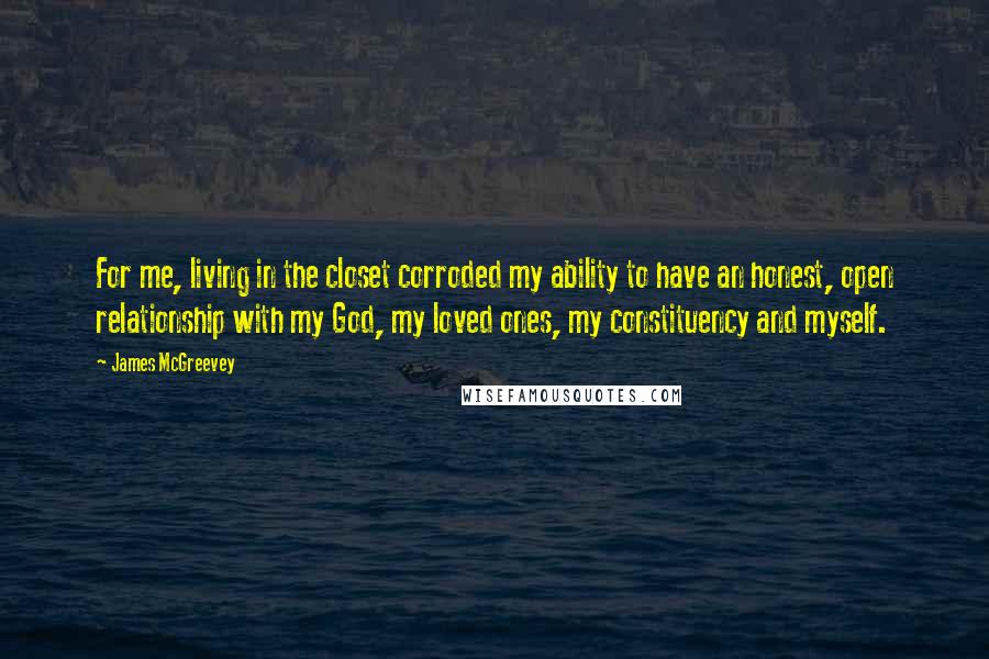 James McGreevey Quotes: For me, living in the closet corroded my ability to have an honest, open relationship with my God, my loved ones, my constituency and myself.