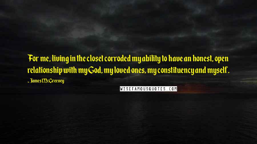 James McGreevey Quotes: For me, living in the closet corroded my ability to have an honest, open relationship with my God, my loved ones, my constituency and myself.