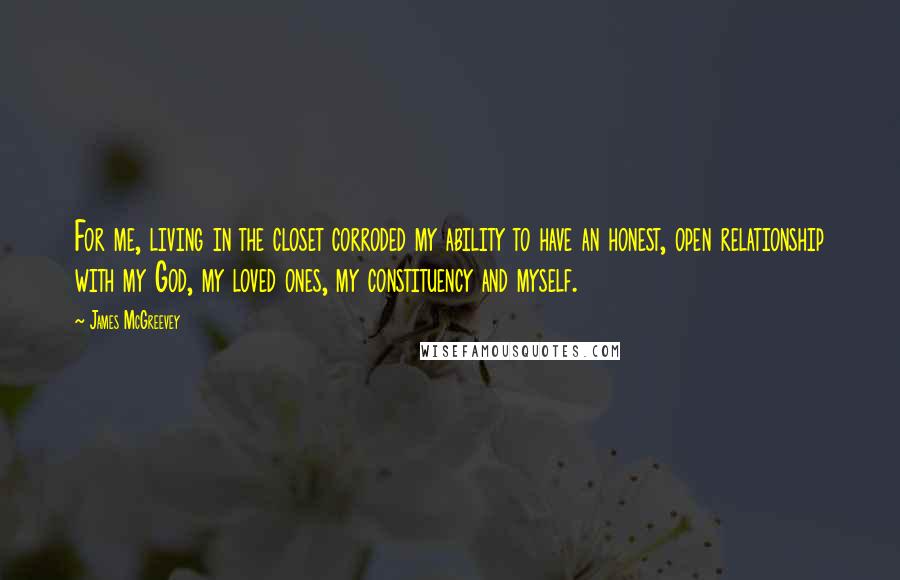 James McGreevey Quotes: For me, living in the closet corroded my ability to have an honest, open relationship with my God, my loved ones, my constituency and myself.