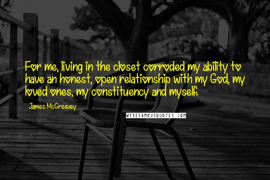 James McGreevey Quotes: For me, living in the closet corroded my ability to have an honest, open relationship with my God, my loved ones, my constituency and myself.