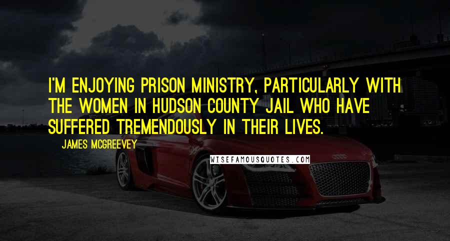 James McGreevey Quotes: I'm enjoying prison ministry, particularly with the women in Hudson County Jail who have suffered tremendously in their lives.