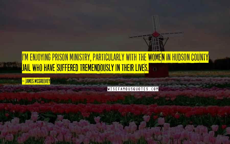 James McGreevey Quotes: I'm enjoying prison ministry, particularly with the women in Hudson County Jail who have suffered tremendously in their lives.