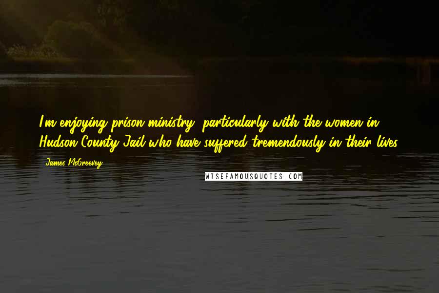James McGreevey Quotes: I'm enjoying prison ministry, particularly with the women in Hudson County Jail who have suffered tremendously in their lives.