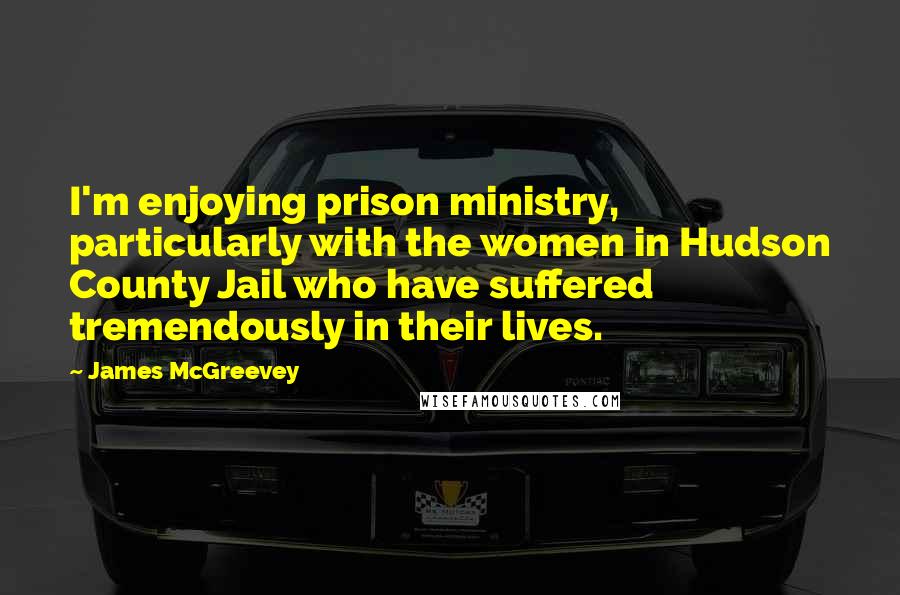 James McGreevey Quotes: I'm enjoying prison ministry, particularly with the women in Hudson County Jail who have suffered tremendously in their lives.