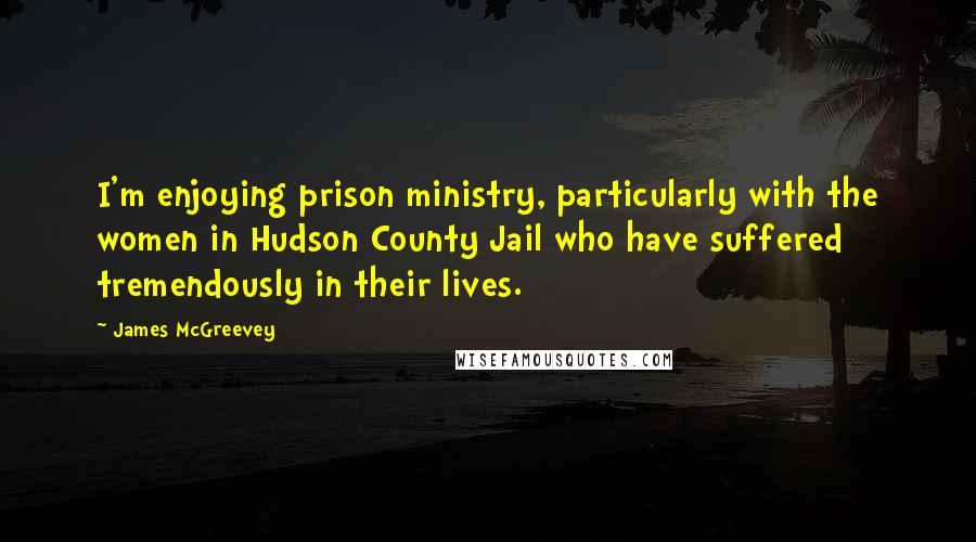 James McGreevey Quotes: I'm enjoying prison ministry, particularly with the women in Hudson County Jail who have suffered tremendously in their lives.