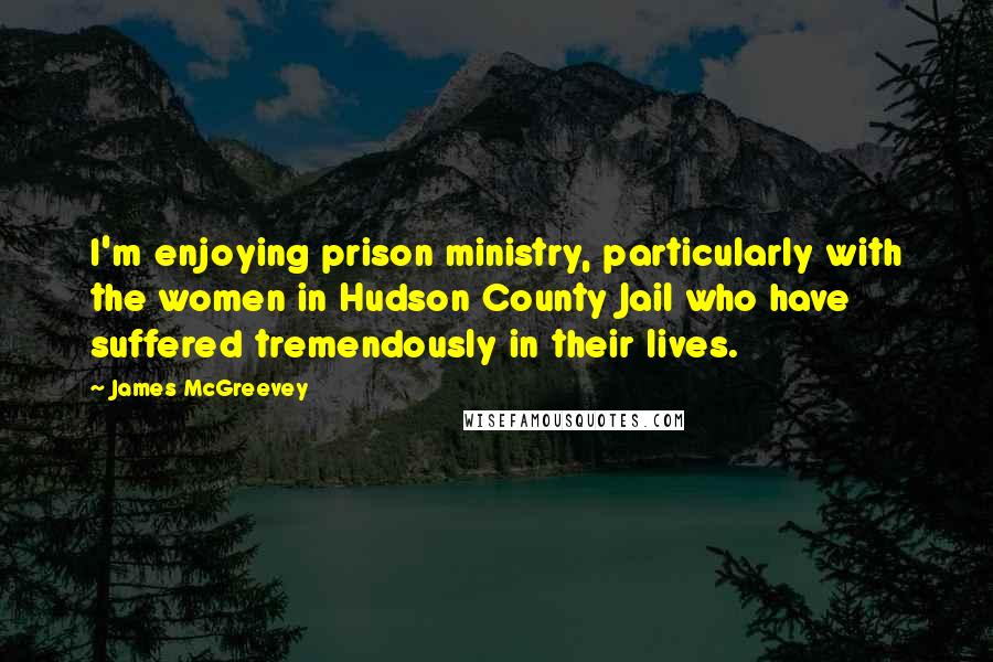 James McGreevey Quotes: I'm enjoying prison ministry, particularly with the women in Hudson County Jail who have suffered tremendously in their lives.