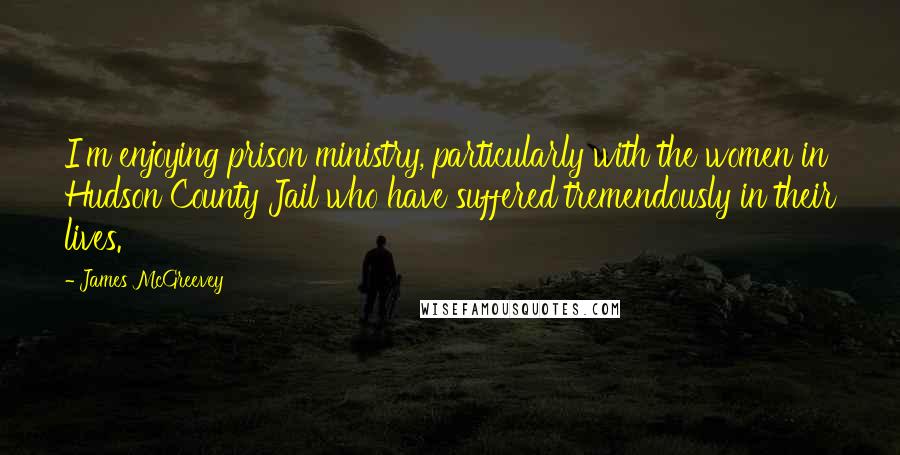 James McGreevey Quotes: I'm enjoying prison ministry, particularly with the women in Hudson County Jail who have suffered tremendously in their lives.