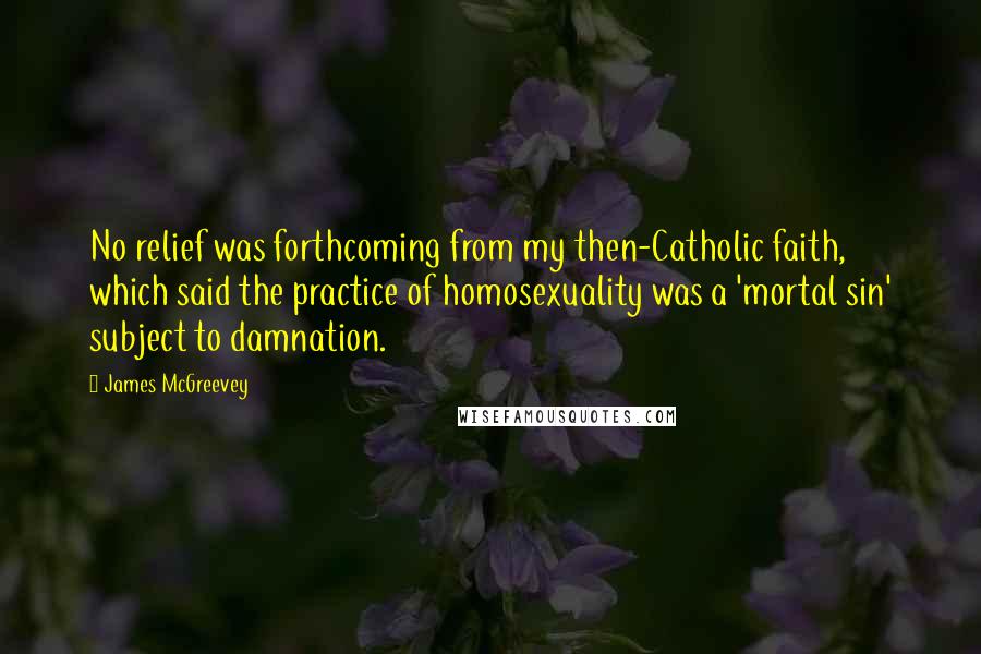 James McGreevey Quotes: No relief was forthcoming from my then-Catholic faith, which said the practice of homosexuality was a 'mortal sin' subject to damnation.