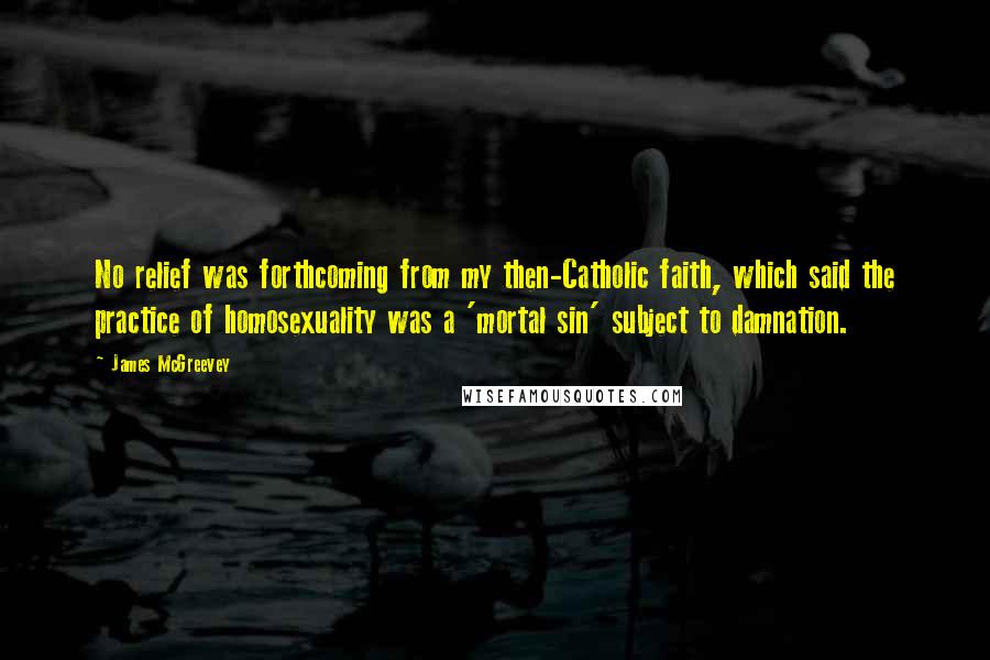 James McGreevey Quotes: No relief was forthcoming from my then-Catholic faith, which said the practice of homosexuality was a 'mortal sin' subject to damnation.