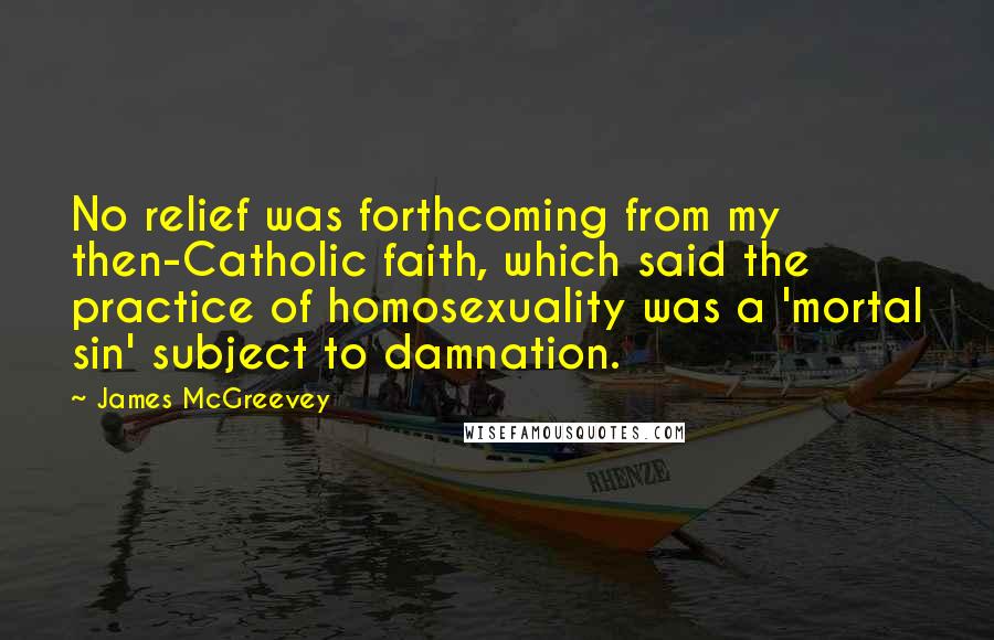 James McGreevey Quotes: No relief was forthcoming from my then-Catholic faith, which said the practice of homosexuality was a 'mortal sin' subject to damnation.