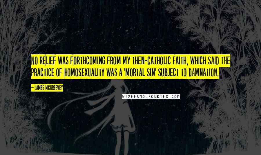 James McGreevey Quotes: No relief was forthcoming from my then-Catholic faith, which said the practice of homosexuality was a 'mortal sin' subject to damnation.