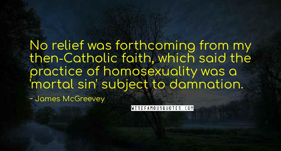 James McGreevey Quotes: No relief was forthcoming from my then-Catholic faith, which said the practice of homosexuality was a 'mortal sin' subject to damnation.