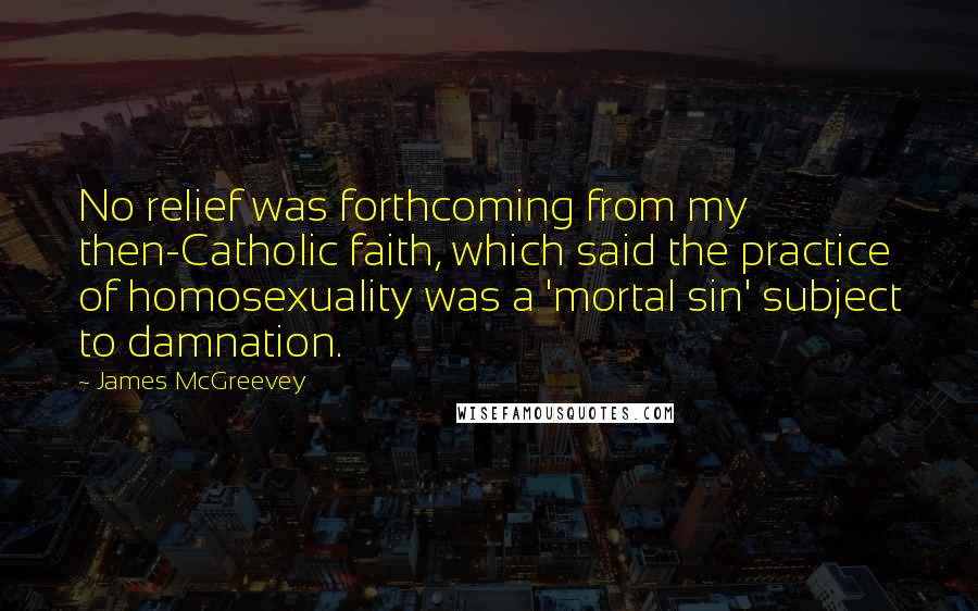 James McGreevey Quotes: No relief was forthcoming from my then-Catholic faith, which said the practice of homosexuality was a 'mortal sin' subject to damnation.