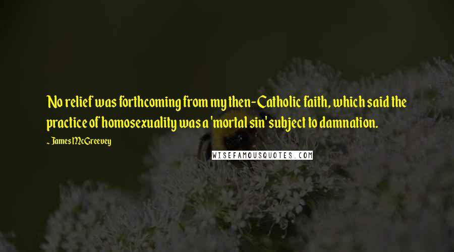 James McGreevey Quotes: No relief was forthcoming from my then-Catholic faith, which said the practice of homosexuality was a 'mortal sin' subject to damnation.