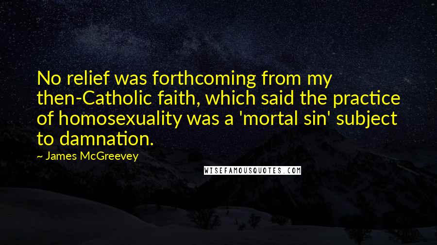 James McGreevey Quotes: No relief was forthcoming from my then-Catholic faith, which said the practice of homosexuality was a 'mortal sin' subject to damnation.