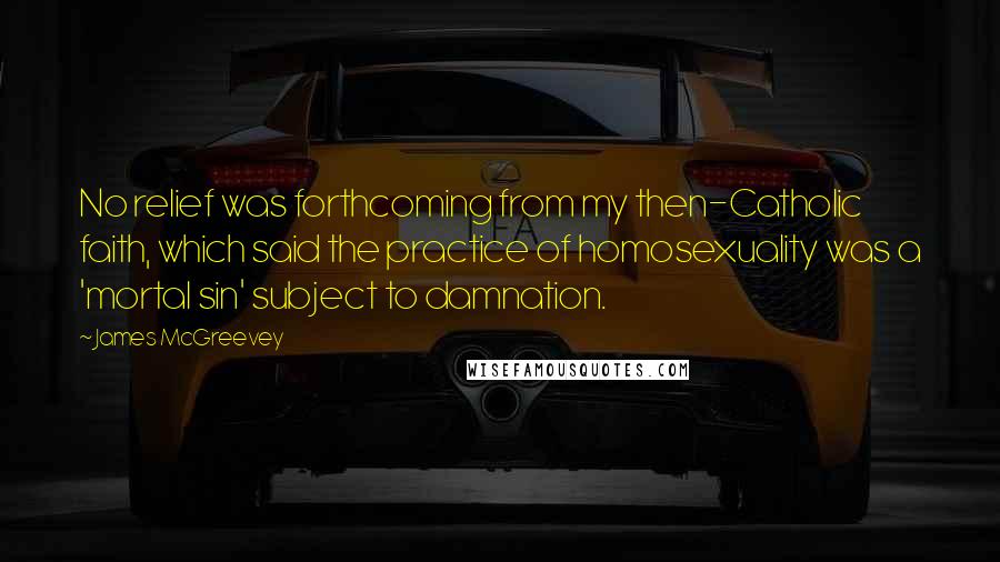 James McGreevey Quotes: No relief was forthcoming from my then-Catholic faith, which said the practice of homosexuality was a 'mortal sin' subject to damnation.