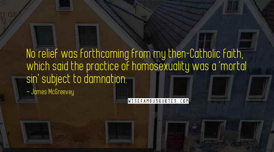 James McGreevey Quotes: No relief was forthcoming from my then-Catholic faith, which said the practice of homosexuality was a 'mortal sin' subject to damnation.