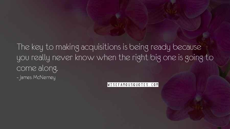 James McNerney Quotes: The key to making acquisitions is being ready because you really never know when the right big one is going to come along.