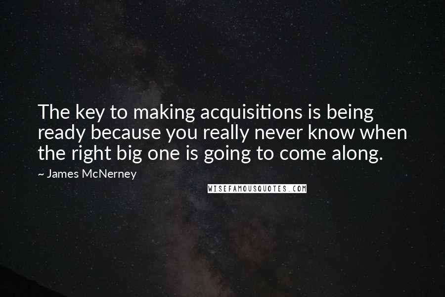 James McNerney Quotes: The key to making acquisitions is being ready because you really never know when the right big one is going to come along.