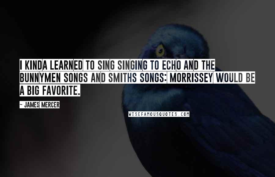 James Mercer Quotes: I kinda learned to sing singing to Echo and the Bunnymen songs and Smiths songs: Morrissey would be a big favorite.