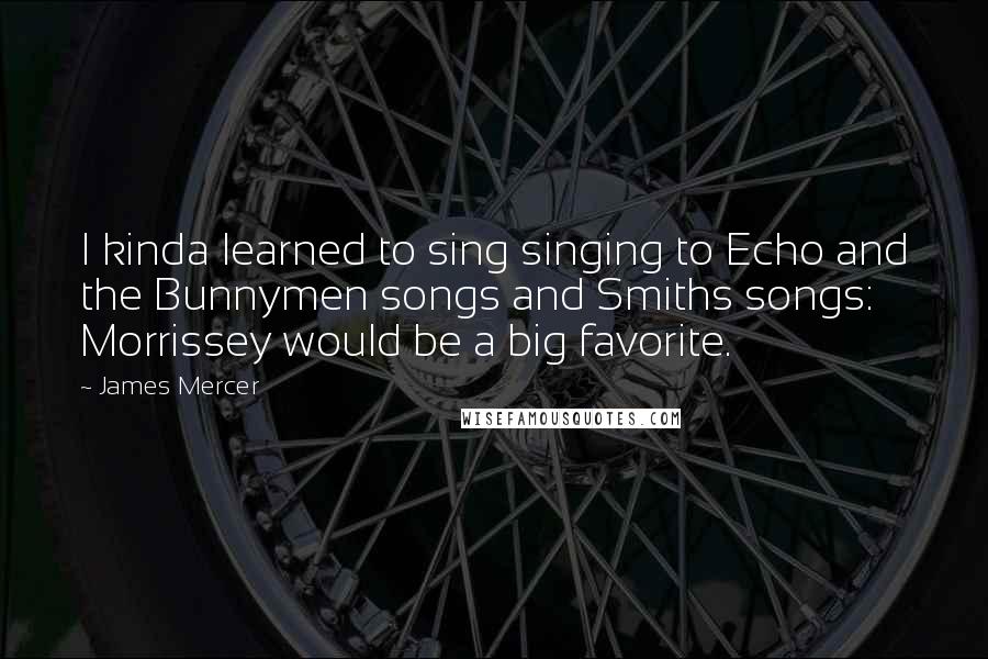 James Mercer Quotes: I kinda learned to sing singing to Echo and the Bunnymen songs and Smiths songs: Morrissey would be a big favorite.