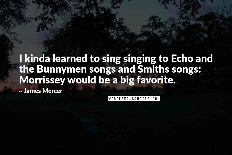 James Mercer Quotes: I kinda learned to sing singing to Echo and the Bunnymen songs and Smiths songs: Morrissey would be a big favorite.