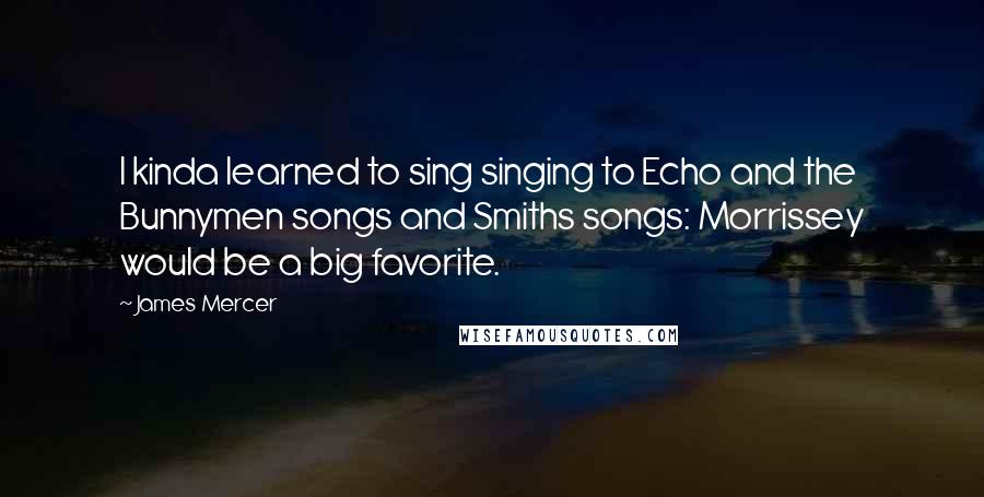 James Mercer Quotes: I kinda learned to sing singing to Echo and the Bunnymen songs and Smiths songs: Morrissey would be a big favorite.