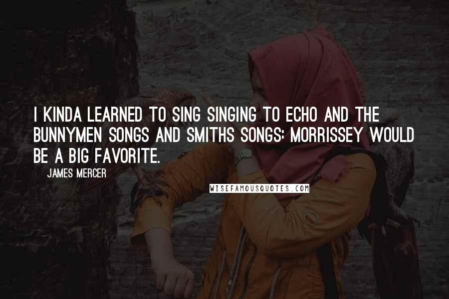 James Mercer Quotes: I kinda learned to sing singing to Echo and the Bunnymen songs and Smiths songs: Morrissey would be a big favorite.