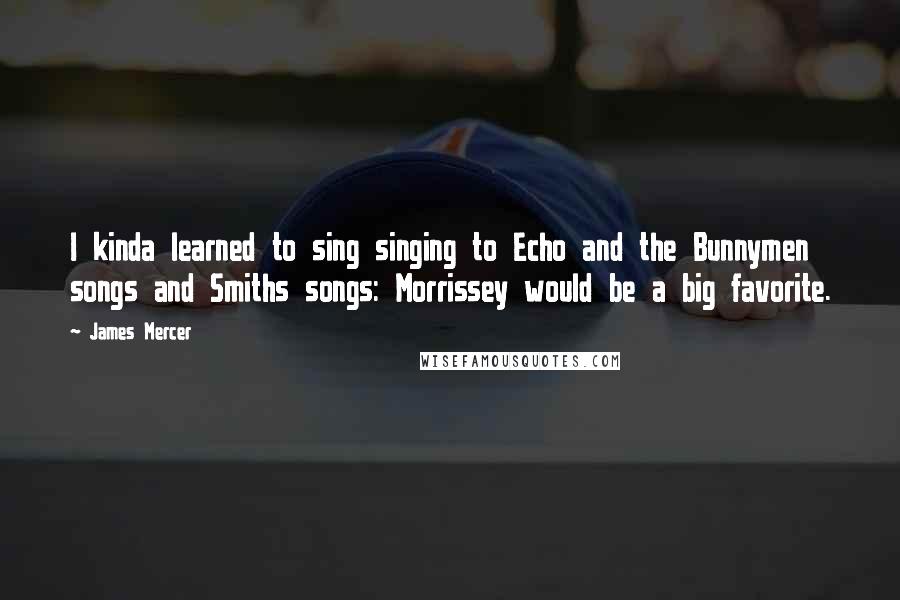 James Mercer Quotes: I kinda learned to sing singing to Echo and the Bunnymen songs and Smiths songs: Morrissey would be a big favorite.