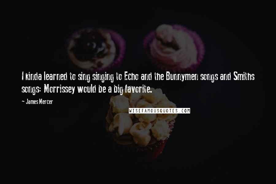 James Mercer Quotes: I kinda learned to sing singing to Echo and the Bunnymen songs and Smiths songs: Morrissey would be a big favorite.