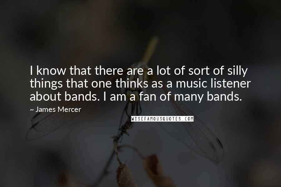 James Mercer Quotes: I know that there are a lot of sort of silly things that one thinks as a music listener about bands. I am a fan of many bands.