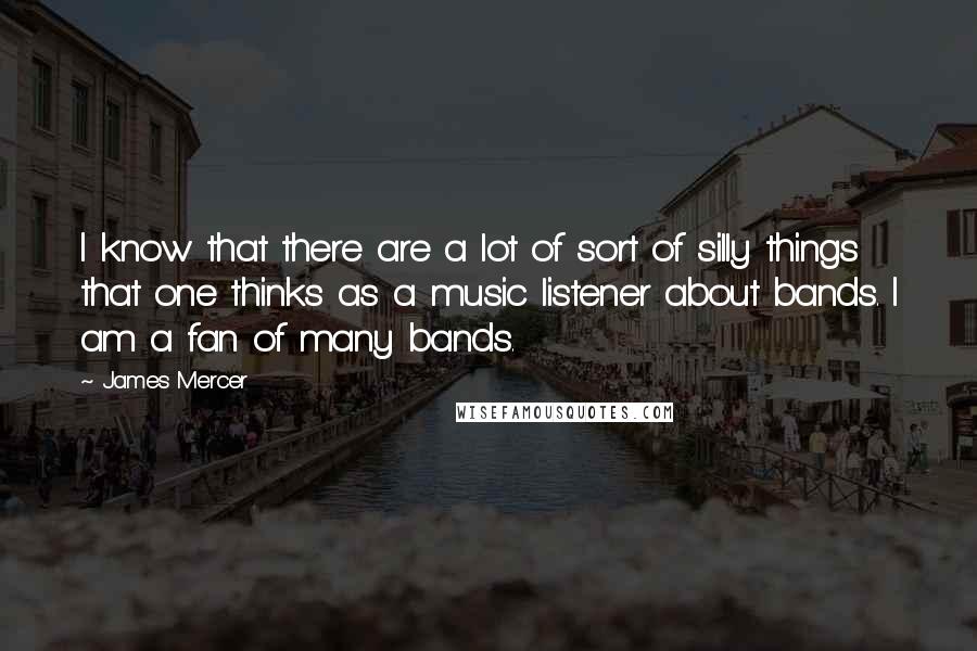 James Mercer Quotes: I know that there are a lot of sort of silly things that one thinks as a music listener about bands. I am a fan of many bands.