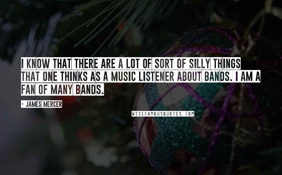 James Mercer Quotes: I know that there are a lot of sort of silly things that one thinks as a music listener about bands. I am a fan of many bands.