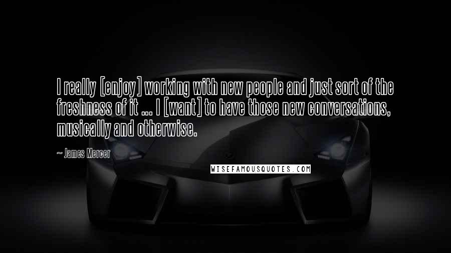 James Mercer Quotes: I really [enjoy] working with new people and just sort of the freshness of it ... I [want] to have those new conversations, musically and otherwise.