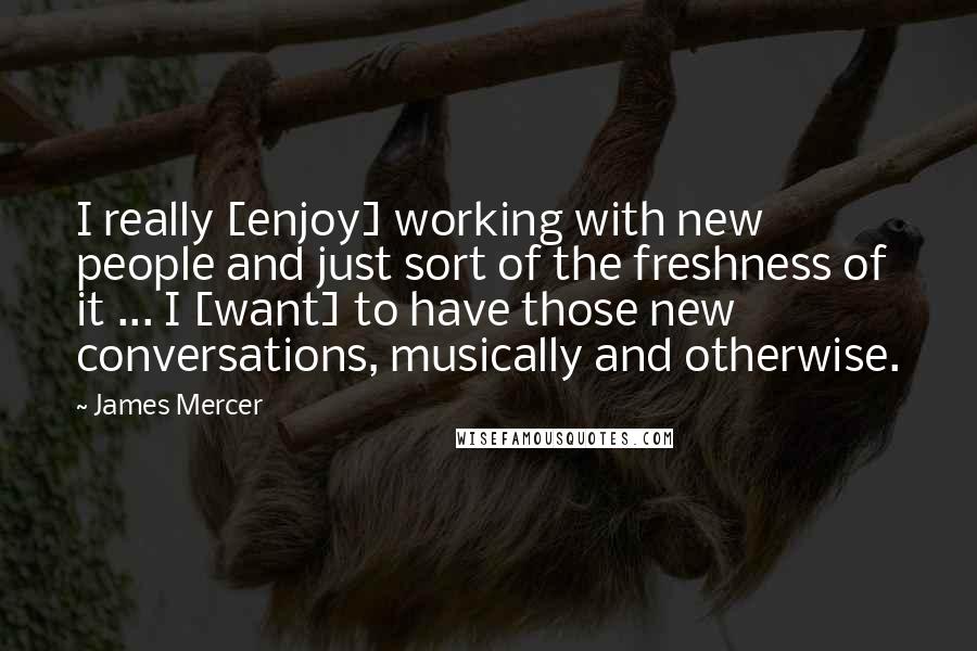 James Mercer Quotes: I really [enjoy] working with new people and just sort of the freshness of it ... I [want] to have those new conversations, musically and otherwise.