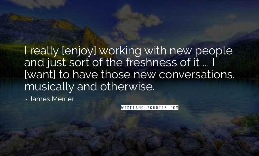 James Mercer Quotes: I really [enjoy] working with new people and just sort of the freshness of it ... I [want] to have those new conversations, musically and otherwise.