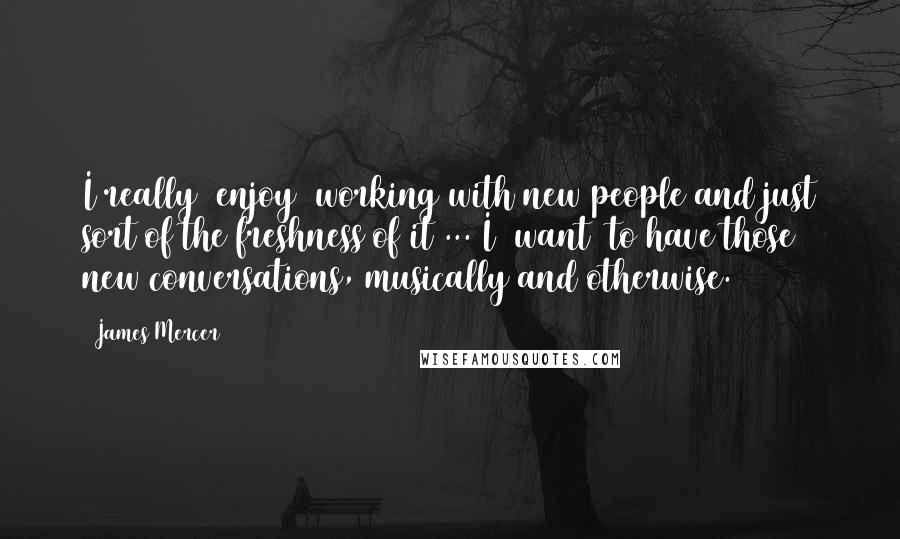 James Mercer Quotes: I really [enjoy] working with new people and just sort of the freshness of it ... I [want] to have those new conversations, musically and otherwise.