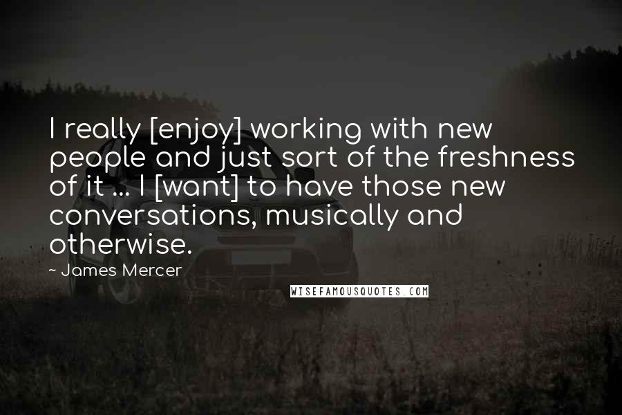 James Mercer Quotes: I really [enjoy] working with new people and just sort of the freshness of it ... I [want] to have those new conversations, musically and otherwise.