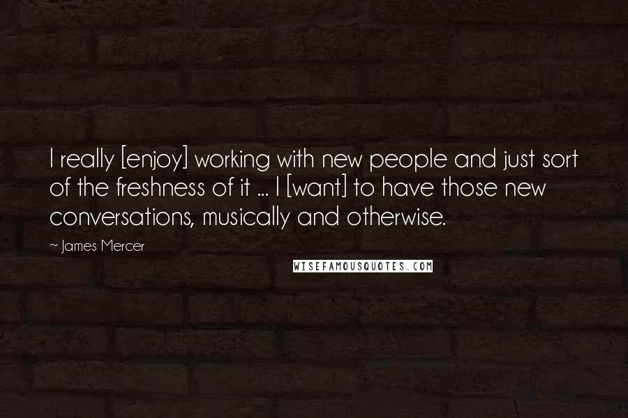 James Mercer Quotes: I really [enjoy] working with new people and just sort of the freshness of it ... I [want] to have those new conversations, musically and otherwise.