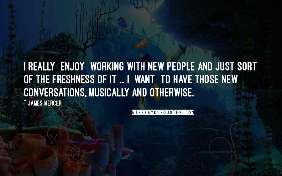 James Mercer Quotes: I really [enjoy] working with new people and just sort of the freshness of it ... I [want] to have those new conversations, musically and otherwise.