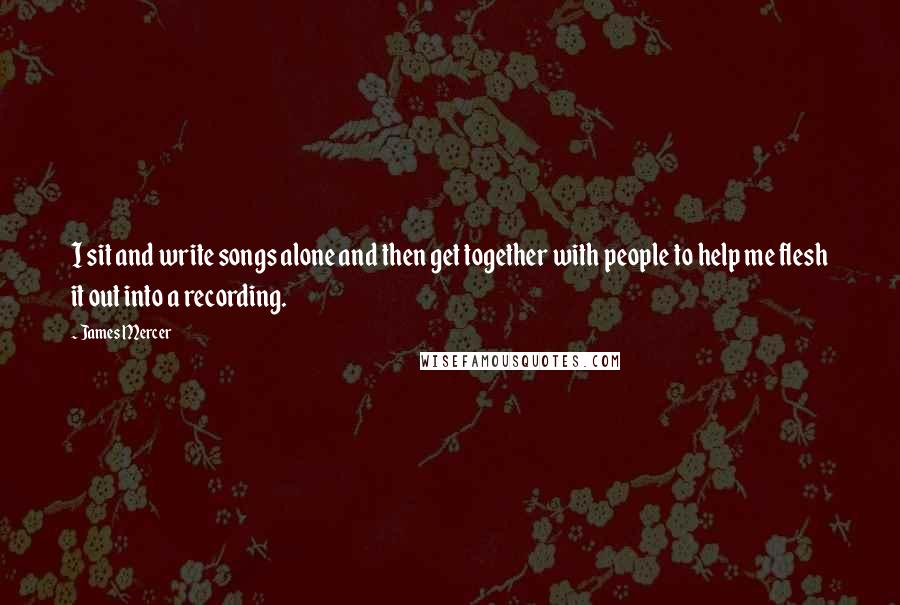 James Mercer Quotes: I sit and write songs alone and then get together with people to help me flesh it out into a recording.