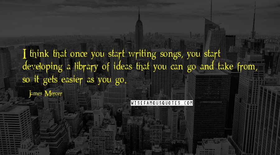 James Mercer Quotes: I think that once you start writing songs, you start developing a library of ideas that you can go and take from, so it gets easier as you go.