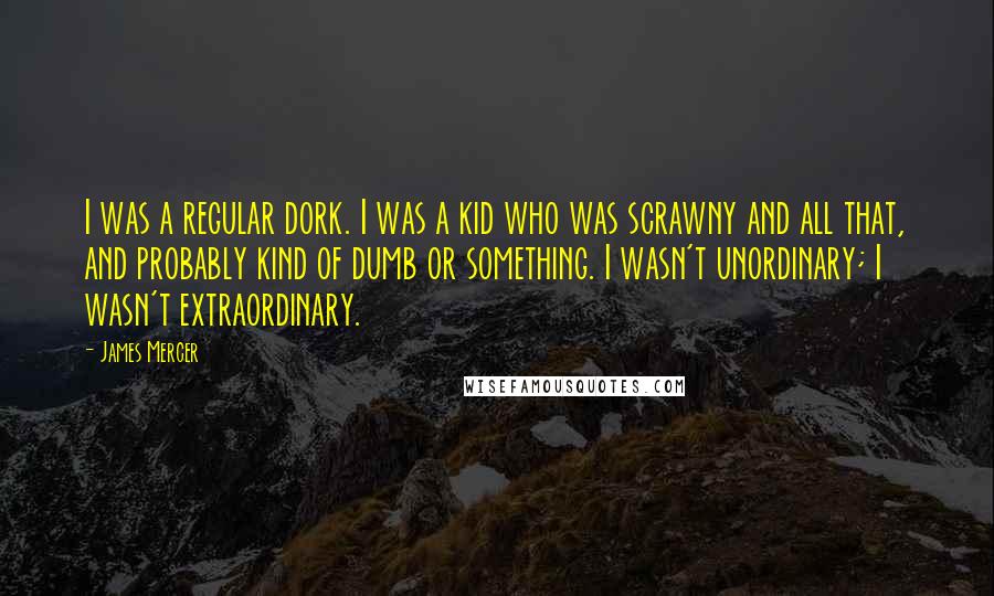 James Mercer Quotes: I was a regular dork. I was a kid who was scrawny and all that, and probably kind of dumb or something. I wasn't unordinary; I wasn't extraordinary.